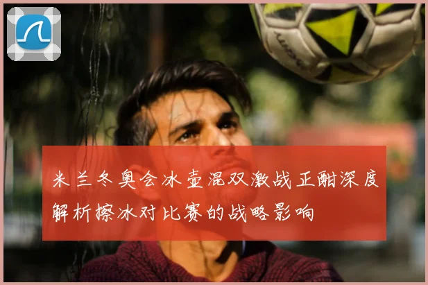 米兰冬奥会冰壶混双激战正酣深度解析擦冰对比赛的战略影响
