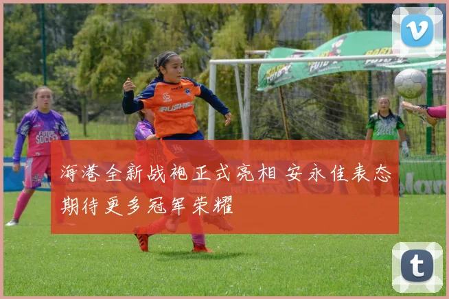 海港全新战袍正式亮相 安永佳表态期待更多冠军荣耀