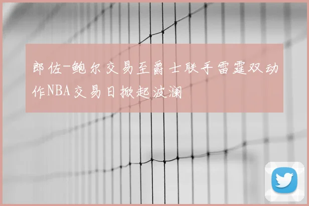 郎佐-鲍尔交易至爵士联手雷霆双动作NBA交易日掀起波澜