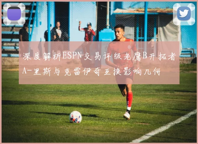 深度解析ESPN交易评级老鹰B开拓者A-里斯与克雷伊奇互换影响几何